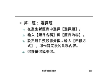◎  第二題： 選擇題 在產生新題目中選擇【選擇題】。 輸入【題目名稱】與【題目內容】。 設定題目預設得分數-> 輸入【回饋方式】， 即作答完後的呈現內容。 選擇單選或多選。 數位學習觀念與實作 