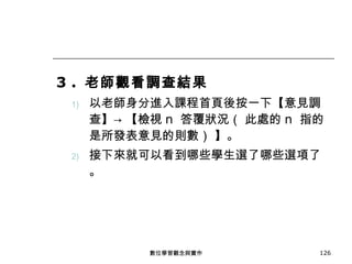 3 .  老師觀看調查結果 以老師身分進入課程首頁後按一下【意見調查】-> 【檢視 n  答覆狀況（ 此處的 n  指的是所發表意見的則數） 】。 接下來就可以看到哪些學生選了哪些選項了。 數位學習觀念與實作 