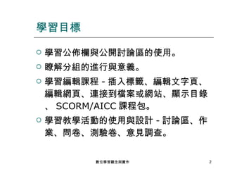 學習公佈欄與公開討論區的使用。 瞭解分組的進行與意義。 學習編輯課程 - 插入標籤、編輯文字頁、編輯網頁、連接到檔案或網站、顯示目錄、 SCORM/AICC 課程包。 學習教學活動的使用與設計 - 討論區、作業、問卷、測驗卷、意見調查。 學習目標 數位學習觀念與實作 