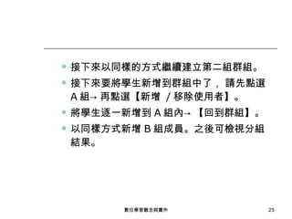 接下來以同樣的方式繼續建立第二組群組。 接下來要將學生新增到群組中了， 請先點選 A 組-> 再點選【新增  / 移除使用者】。 將學生逐一新增到 A 組內-> 【回到群組】。 以同樣方式新增 B 組成員。之後可檢視分組結果。 數位學習觀念與實作 