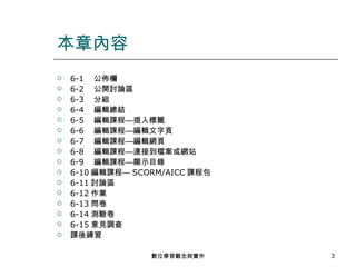 6-1 　公佈欄 6-2 　公開討論區 6-3 　分組 6-4 　編輯總結 6-5 　編輯課程—插入標籤 6-6 　編輯課程—編輯文字頁 6-7 　編輯課程—編輯網頁 6-8 　編輯課程—連接到檔案或網站 6-9 　編輯課程—顯示目錄 6-10 編輯課程— SCORM/AICC 課程包 6-11 討論區 6-12 作業 6-13 問卷 6-14 測驗卷 6-15 意見調查 課後練習 本章內容 數位學習觀念與實作 