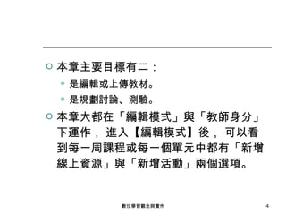 本章主要目標有二： 是編輯或上傳教材。 是規劃討論、測驗。 本章大都在「編輯模式」與「教師身分」下運作， 進入【編輯模式】後， 可以看到每一周課程或每一個單元中都有「新增線上資源」與「新增活動」兩個選項。 數位學習觀念與實作 