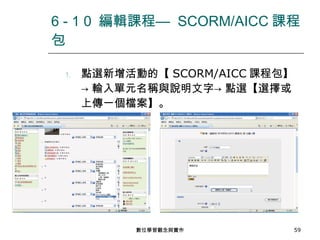 點選新增活動的【 SCORM/AICC 課程包】-> 輸入單元名稱與說明文字-> 點選【選擇或上傳一個檔案】。 6 - 1 0  編輯課程—  SCORM/AICC 課程包 數位學習觀念與實作 