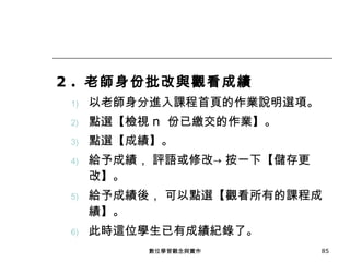 2 .  老師身份批改與觀看成績 以老師身分進入課程首頁的作業說明選項。 點選【檢視 n  份已繳交的作業】。 點選【成績】。 給予成績， 評語或修改-> 按一下【儲存更改】。 給予成績後， 可以點選【觀看所有的課程成績】。 此時這位學生已有成績紀錄了。 數位學習觀念與實作 