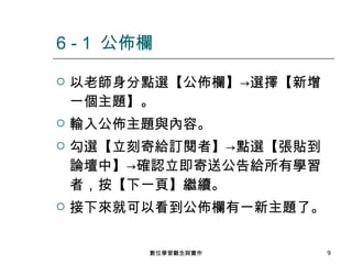 以老師身分點選【公佈欄】->選擇【新增一個主題】。 輸入公佈主題與內容。 勾選【立刻寄給訂閱者】->點選【張貼到論壇中】->確認立即寄送公告給所有學習者，按【下一頁】繼續。 接下來就可以看到公佈欄有一新主題了。 6 - 1  公佈欄 數位學習觀念與實作 