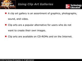 Using Clip Art Galleries A clip art gallery is an assortment of graphics, photographs, sound, and video. Clip arts are a popular alternative for users who do not want to create their own images. Clip arts are available on CD-ROMs and on the Internet. 
