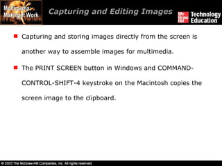 Capturing and Editing Images Capturing and storing images directly from the screen is another way to assemble images for multimedia. The PRINT SCREEN button in Windows and COMMAND-CONTROL-SHIFT-4 keystroke on the Macintosh copies the screen image to the clipboard. 