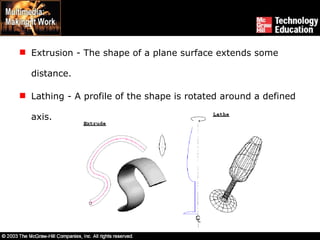 Extrusion - The shape of a plane surface extends some distance. Lathing - A profile of the shape is rotated around a defined axis.  