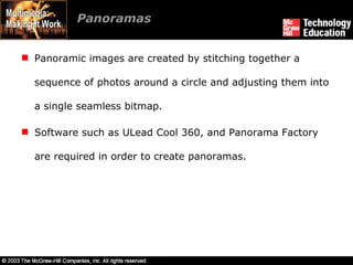 Panoramas Panoramic images are created by stitching together a sequence of photos around a circle and adjusting them into a single seamless bitmap. Software such as ULead Cool 360, and Panorama Factory are required in order to create panoramas. 