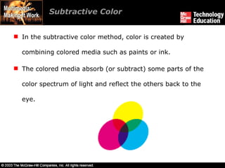 Subtractive Color In the subtractive color method, color is created by combining colored media such as paints or ink. The colored media absorb (or subtract) some parts of the color spectrum of light and reflect the others back to the eye. 