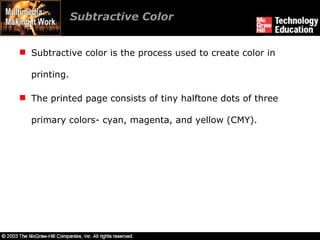 Subtractive color is the process used to create color in printing. The printed page consists of tiny halftone dots of three primary colors- cyan, magenta, and yellow (CMY). Subtractive Color 