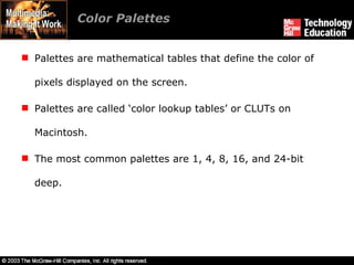 Color Palettes  Palettes are mathematical tables that define the color of pixels displayed on the screen. Palettes are called ‘color lookup tables’ or CLUTs on Macintosh. The most common palettes are 1, 4, 8, 16, and 24-bit deep. 