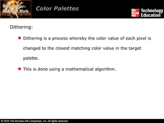 Color Palettes  Dithering: Dithering is a process whereby the color value of each pixel is changed to the closest matching color value in the target palette. This is done using a mathematical algorithm. 