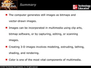 Summary The computer generates still images as bitmaps and vector-drawn images. Images can be incorporated in multimedia using clip arts, bitmap software, or by capturing, editing, or scanning images. Creating 3-D images involves modeling, extruding, lathing, shading, and rendering. Color is one of the most vital components of multimedia. 