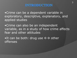 3




•Crime can be a dependent variable in
exploratory, descriptive, explanatory, and
applied studies
•Crime can also be an independent
variable, as in a study of how crime affects
fear and other attitudes
•It can be both: drug use  other
offenses
 