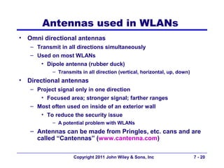 Antennas used in WLANs
•   Omni directional antennas
    – Transmit in all directions simultaneously
    – Used on most WLANs
        • Dipole antenna (rubber duck)
            – Transmits in all direction (vertical, horizontal, up, down)
•   Directional antennas
    – Project signal only in one direction
       • Focused area; stronger signal; farther ranges
    – Most often used on inside of an exterior wall
       • To reduce the security issue
            – A potential problem with WLANs
    – Antennas can be made from Pringles, etc. cans and are
      called “Cantennas” (www.cantenna.com)

                     Copyright 2011 John Wiley & Sons, Inc                  7 - 20
 