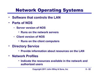 Network Operating Systems
• Software that controls the LAN
• Parts of NOS
   – Server version of NOS
      • Runs on the network servers
   – Client version of NOS
      • Runs on the client computers
• Directory Service
      • Provide information about resources on the LAN
• Network Profiles
      • Indicate the resources available in the network and
        authorized users
                 Copyright 2011 John Wiley & Sons, Inc   6 - 22
 
