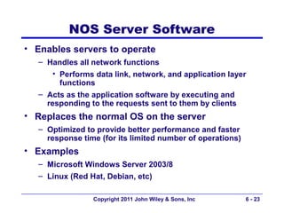 NOS Server Software
• Enables servers to operate
   – Handles all network functions
       • Performs data link, network, and application layer
         functions
   – Acts as the application software by executing and
     responding to the requests sent to them by clients
• Replaces the normal OS on the server
   – Optimized to provide better performance and faster
     response time (for its limited number of operations)
• Examples
   – Microsoft Windows Server 2003/8
   – Linux (Red Hat, Debian, etc)

                 Copyright 2011 John Wiley & Sons, Inc      6 - 23
 