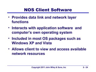 NOS Client Software
• Provides data link and network layer
  functions
• Interacts with application software and
  computer’s own operating system
• Included in most OS packages such as
  Windows XP and Vista
• Allows client to view and access available
  network resources


             Copyright 2011 John Wiley & Sons, Inc   6 - 24
 