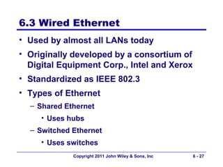 6.3 Wired Ethernet
• Used by almost all LANs today
• Originally developed by a consortium of
  Digital Equipment Corp., Intel and Xerox
• Standardized as IEEE 802.3
• Types of Ethernet
  – Shared Ethernet
     • Uses hubs
  – Switched Ethernet
     • Uses switches
             Copyright 2011 John Wiley & Sons, Inc   6 - 27
 