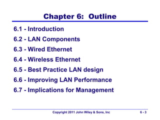 Chapter 6: Outline
6.1 - Introduction
6.2 - LAN Components
6.3 - Wired Ethernet
6.4 - Wireless Ethernet
6.5 - Best Practice LAN design
6.6 - Improving LAN Performance
6.7 - Implications for Management


             Copyright 2011 John Wiley & Sons, Inc   6-3
 