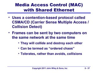 Media Access Control (MAC)
      with Shared Ethernet
• Uses a contention-based protocol called
  CSMA/CD (Carrier Sense Multiple Access /
  Collision Detect)
• Frames can be sent by two computers on
  the same network at the same time
     • They will collide and destroy each other
     • Can be termed as “ordered chaos”
     • Tolerates, rather than avoids, collisions



              Copyright 2011 John Wiley & Sons, Inc   6 - 37
 