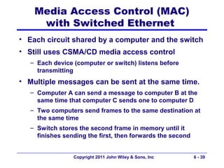 Media Access Control (MAC)
     with Switched Ethernet
• Each circuit shared by a computer and the switch
• Still uses CSMA/CD media access control
   – Each device (computer or switch) listens before
     transmitting
• Multiple messages can be sent at the same time.
   – Computer A can send a message to computer B at the
     same time that computer C sends one to computer D
   – Two computers send frames to the same destination at
     the same time
   – Switch stores the second frame in memory until it
     finishes sending the first, then forwards the second


                 Copyright 2011 John Wiley & Sons, Inc      6 - 39
 