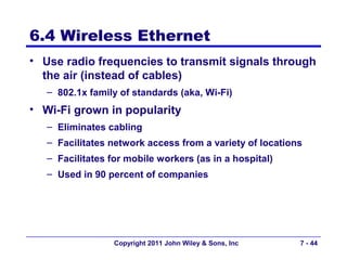 6.4 Wireless Ethernet
• Use radio frequencies to transmit signals through
  the air (instead of cables)
   – 802.1x family of standards (aka, Wi-Fi)
• Wi-Fi grown in popularity
   – Eliminates cabling
   – Facilitates network access from a variety of locations
   – Facilitates for mobile workers (as in a hospital)
   – Used in 90 percent of companies




                  Copyright 2011 John Wiley & Sons, Inc   7 - 44
 
