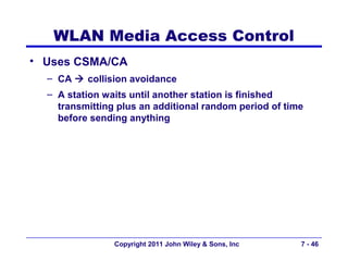 WLAN Media Access Control
• Uses CSMA/CA
  – CA  collision avoidance
  – A station waits until another station is finished
    transmitting plus an additional random period of time
    before sending anything




                Copyright 2011 John Wiley & Sons, Inc   7 - 46
 