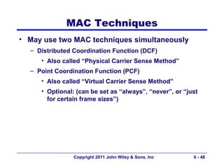 MAC Techniques
• May use two MAC techniques simultaneously
  – Distributed Coordination Function (DCF)
     • Also called “Physical Carrier Sense Method”
  – Point Coordination Function (PCF)
     • Also called “Virtual Carrier Sense Method”
     • Optional: (can be set as “always”, “never”, or “just
       for certain frame sizes”)




                Copyright 2011 John Wiley & Sons, Inc    6 - 48
 