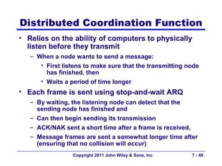 Distributed Coordination Function
• Relies on the ability of computers to physically
  listen before they transmit
   – When a node wants to send a message:
      • First listens to make sure that the transmitting node
        has finished, then
      • Waits a period of time longer
• Each frame is sent using stop-and-wait ARQ
   – By waiting, the listening node can detect that the
     sending node has finished and
   – Can then begin sending its transmission
   – ACK/NAK sent a short time after a frame is received,
   – Message frames are sent a somewhat longer time after
     (ensuring that no collision will occur)
                 Copyright 2011 John Wiley & Sons, Inc    7 - 49
 