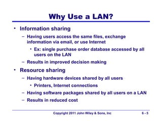 Why Use a LAN?
• Information sharing
  – Having users access the same files, exchange
    information via email, or use Internet
     • Ex: single purchase order database accessed by all
       users on the LAN
  – Results in improved decision making
• Resource sharing
  – Having hardware devices shared by all users
     • Printers, Internet connections
  – Having software packages shared by all users on a LAN
  – Results in reduced cost

                Copyright 2011 John Wiley & Sons, Inc   6-5
 