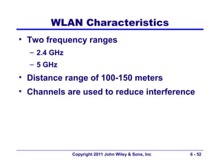 WLAN Characteristics
• Two frequency ranges
  – 2.4 GHz
  – 5 GHz
• Distance range of 100-150 meters
• Channels are used to reduce interference




              Copyright 2011 John Wiley & Sons, Inc   6 - 52
 
