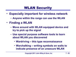 WLAN Security
• Especially important for wireless network
  – Anyone within the range can use the WLAN
• Finding a WLAN
  – Move around with WLAN equipped device and
    try to pick up the signal
  – Use special purpose software tools to learn
    about WLAN you discovered
     • Wardriving – this type reconnaissance
     • Warchalking – writing symbols on walls to
       indicate presence of an unsecure WLAN
              Copyright 2011 John Wiley & Sons, Inc   7 - 55
 
