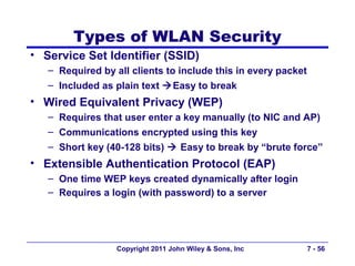 Types of WLAN Security
• Service Set Identifier (SSID)
   – Required by all clients to include this in every packet
   – Included as plain text Easy to break
• Wired Equivalent Privacy (WEP)
   – Requires that user enter a key manually (to NIC and AP)
   – Communications encrypted using this key
   – Short key (40-128 bits)  Easy to break by “brute force”
• Extensible Authentication Protocol (EAP)
   – One time WEP keys created dynamically after login
   – Requires a login (with password) to a server




                  Copyright 2011 John Wiley & Sons, Inc        7 - 56
 