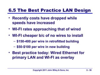 6.5 The Best Practice LAN Design
• Recently costs have dropped while
  speeds have increased
• WI-FI rates approaching that of wired
• WI-FI cheaper b/c of no wires to install
  – $150-400 per wire in retrofitted building
  – $50-$100 per wire in new building
• Best practice today: Wired Ethernet for
  primary LAN and WI-FI as overlay


              Copyright 2011 John Wiley & Sons, Inc   6 - 58
 
