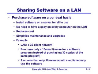 Sharing Software on a LAN
• Purchase software on a per seat basis
   – Install software on a server for all to use
   – No need to have a copy on every computer on the LAN
   – Reduces cost
   – Simplifies maintenance and upgrades
   – Example
      • LAN: a 30 client network
      • Purchase only a 10-seat license for a software
        program (instead of purchasing 30 copies of the
        same program)
      • Assumes that only 10 users would simultaneously
        use the software
                  Copyright 2011 John Wiley & Sons, Inc   6-6
 