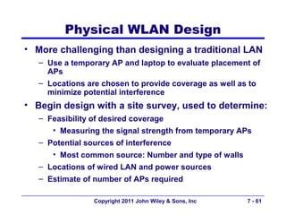 Physical WLAN Design
• More challenging than designing a traditional LAN
   – Use a temporary AP and laptop to evaluate placement of
     APs
   – Locations are chosen to provide coverage as well as to
     minimize potential interference
• Begin design with a site survey, used to determine:
   – Feasibility of desired coverage
      • Measuring the signal strength from temporary APs
   – Potential sources of interference
      • Most common source: Number and type of walls
   – Locations of wired LAN and power sources
   – Estimate of number of APs required

                Copyright 2011 John Wiley & Sons, Inc   7 - 61
 