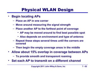 Physical WLAN Design
• Begin locating APs
   – Place an AP in one corner
   – Move around measuring the signal strength
   – Place another AP to the farthest point of coverage
      • AP may be moved around to find best possible spot
      • Also depends on environment and type of antenna
   – Repeat these steps several times until the corners are
     covered
   – Then begin the empty coverage areas in the middle
• Allow about 15% overlap in coverage between APs
   – To provide smooth and transparent roaming
• Set each AP to transmit on a different channel
                 Copyright 2011 John Wiley & Sons, Inc    7 - 62
 