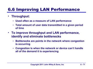 6.6 Improving LAN Performance
• Throughput:
  – Used often as a measure of LAN performance
  – Total amount of user data transmitted in a given period
    of time
• To improve throughput and LAN performance,
  identify and eliminate bottlenecks
  – Bottlenecks are points in the network where congestion
    is occurring
  – Congestion is when the network or device can’t handle
    all of the demand it is experiencing




                Copyright 2011 John Wiley & Sons, Inc   6 - 71
 