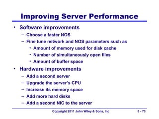 Improving Server Performance
• Software improvements
  – Choose a faster NOS
  – Fine tune network and NOS parameters such as
     • Amount of memory used for disk cache
     • Number of simultaneously open files
     • Amount of buffer space
• Hardware improvements
  – Add a second server
  – Upgrade the server’s CPU
  – Increase its memory space
  – Add more hard disks
  – Add a second NIC to the server
               Copyright 2011 John Wiley & Sons, Inc   6 - 73
 