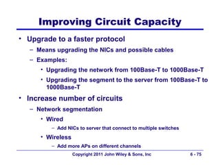 Improving Circuit Capacity
• Upgrade to a faster protocol
   – Means upgrading the NICs and possible cables
   – Examples:
      • Upgrading the network from 100Base-T to 1000Base-T
      • Upgrading the segment to the server from 100Base-T to
        1000Base-T
• Increase number of circuits
   – Network segmentation
      • Wired
          – Add NICs to server that connect to multiple switches
      • Wireless
          – Add more APs on different channels
                   Copyright 2011 John Wiley & Sons, Inc           6 - 75
 
