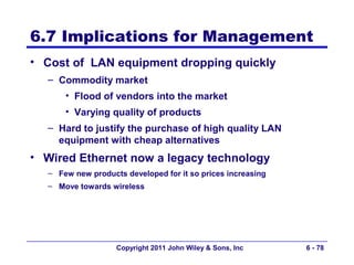 6.7 Implications for Management
• Cost of LAN equipment dropping quickly
  – Commodity market
      • Flood of vendors into the market
      • Varying quality of products
  – Hard to justify the purchase of high quality LAN
    equipment with cheap alternatives
• Wired Ethernet now a legacy technology
  – Few new products developed for it so prices increasing
  – Move towards wireless




                   Copyright 2011 John Wiley & Sons, Inc     6 - 78
 