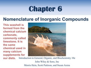 Chapter 6
Nomenclature of Inorganic Compounds
This seashell is
formed from the
chemical calcium
carbonate,
commonly called
limestone. It is
the same
chemical used in
many calcium
supplements for
our diets. Introduction to General, Organic, and Biochemistry 10e
                            John Wiley & Sons, Inc
                  Morris Hein, Scott Pattison, and Susan Arena
 