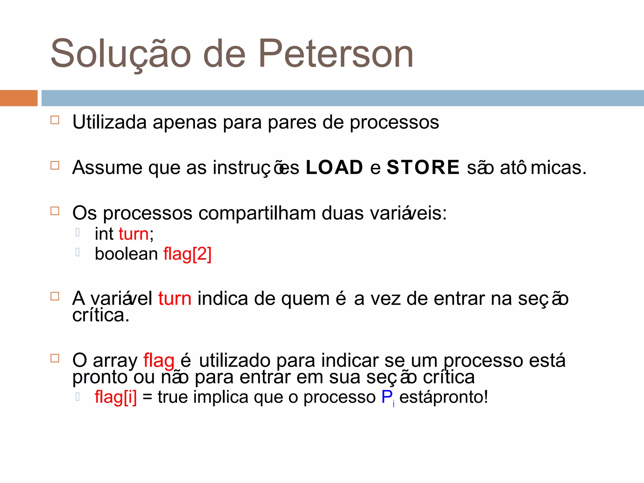 Solução de Peterson
 Utilizada apenas para pares de processos
 Assume que as instruções LOAD e STORE são atô micas.
 Os processos compartilham duas variáveis:
 int turn;
 boolean flag[2]
 A variável turn indica de quem é a vez de entrar na seção
crítica.
 O array flag é utilizado para indicar se um processo está
pronto ou não para entrar em sua seção crítica
 flag[i] = true implica que o processo Pi estápronto!
 