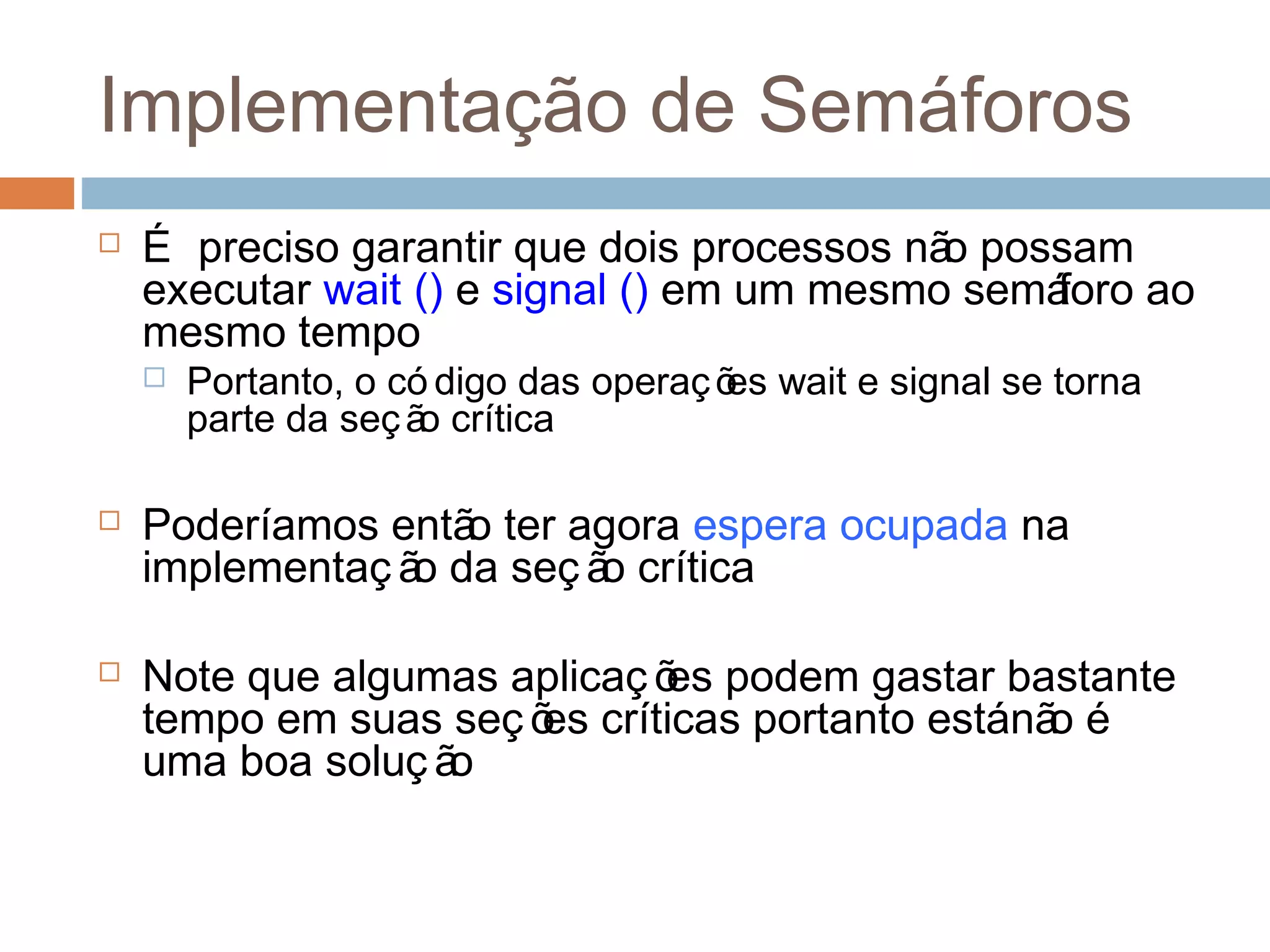 Implementação de Semáforos
 É preciso garantir que dois processos não possam
executar wait () e signal () em um mesmo semáforo ao
mesmo tempo
 Portanto, o có digo das operações wait e signal se torna
parte da seção crítica
 Poderíamos então ter agora espera ocupada na
implementaç ão da seç ão crítica
 Note que algumas aplicaç ões podem gastar bastante
tempo em suas seç ões críticas portanto estánão é
uma boa soluç ão
 