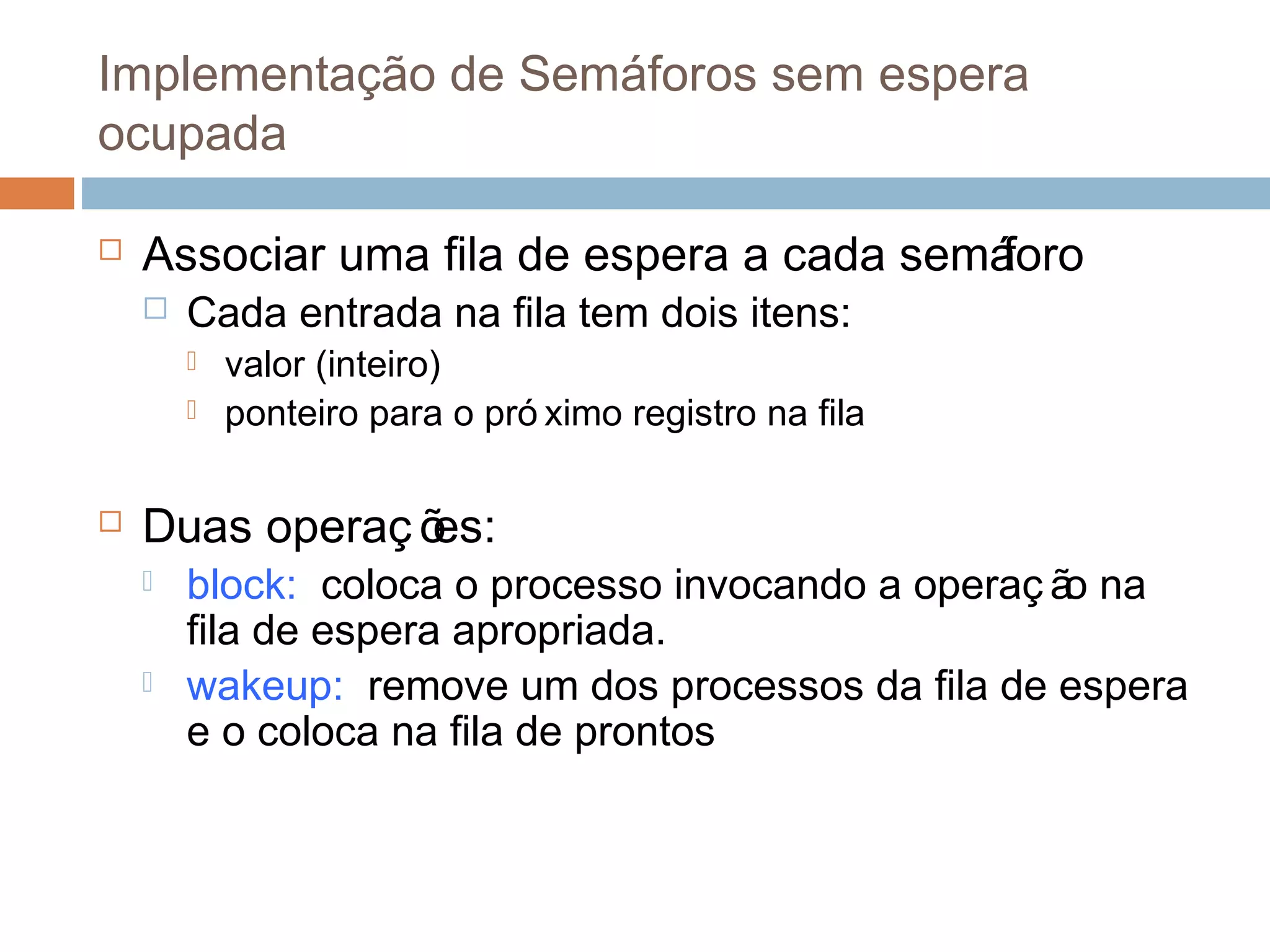 Implementação de Semáforos sem espera
ocupada
 Associar uma fila de espera a cada semáforo
 Cada entrada na fila tem dois itens:
 valor (inteiro)
 ponteiro para o pró ximo registro na fila
 Duas operaç ões:
 block: coloca o processo invocando a operaç ão na
fila de espera apropriada.
 wakeup: remove um dos processos da fila de espera
e o coloca na fila de prontos
 