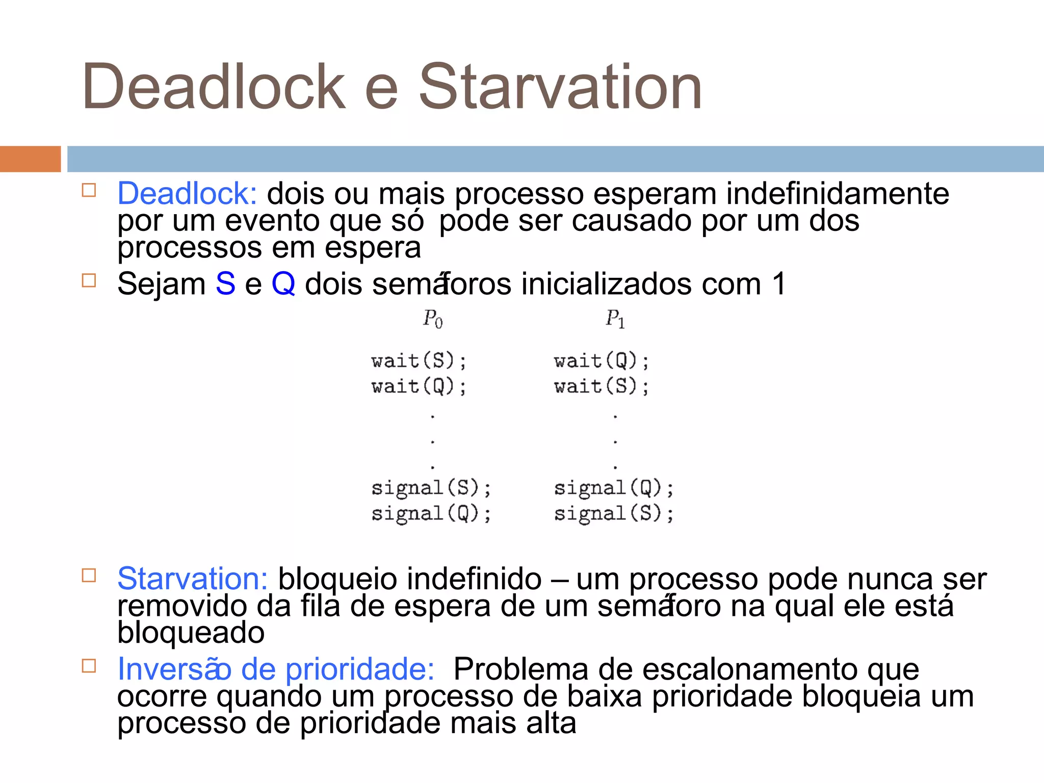 Deadlock e Starvation
 Deadlock: dois ou mais processo esperam indefinidamente
por um evento que só pode ser causado por um dos
processos em espera
 Sejam S e Q dois semáforos inicializados com 1
 Starvation: bloqueio indefinido – um processo pode nunca ser
removido da fila de espera de um semáforo na qual ele está
bloqueado
 Inversão de prioridade: Problema de escalonamento que
ocorre quando um processo de baixa prioridade bloqueia um
processo de prioridade mais alta
 