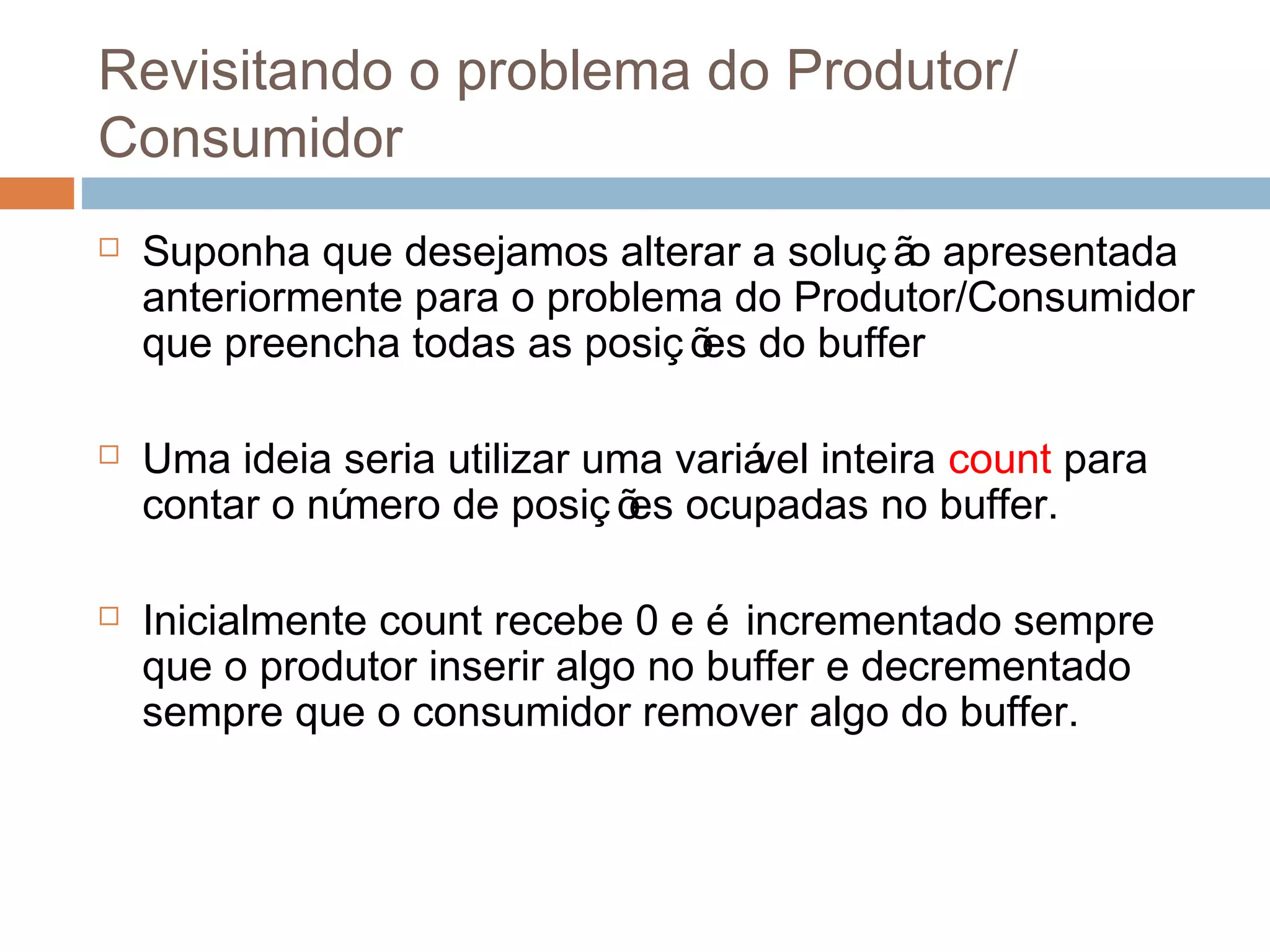 Revisitando o problema do Produtor/
Consumidor
 Suponha que desejamos alterar a soluç ão apresentada
anteriormente para o problema do Produtor/Consumidor
que preencha todas as posiç ões do buffer
 Uma ideia seria utilizar uma variável inteira count para
contar o número de posiç ões ocupadas no buffer.
 Inicialmente count recebe 0 e é incrementado sempre
que o produtor inserir algo no buffer e decrementado
sempre que o consumidor remover algo do buffer.
 