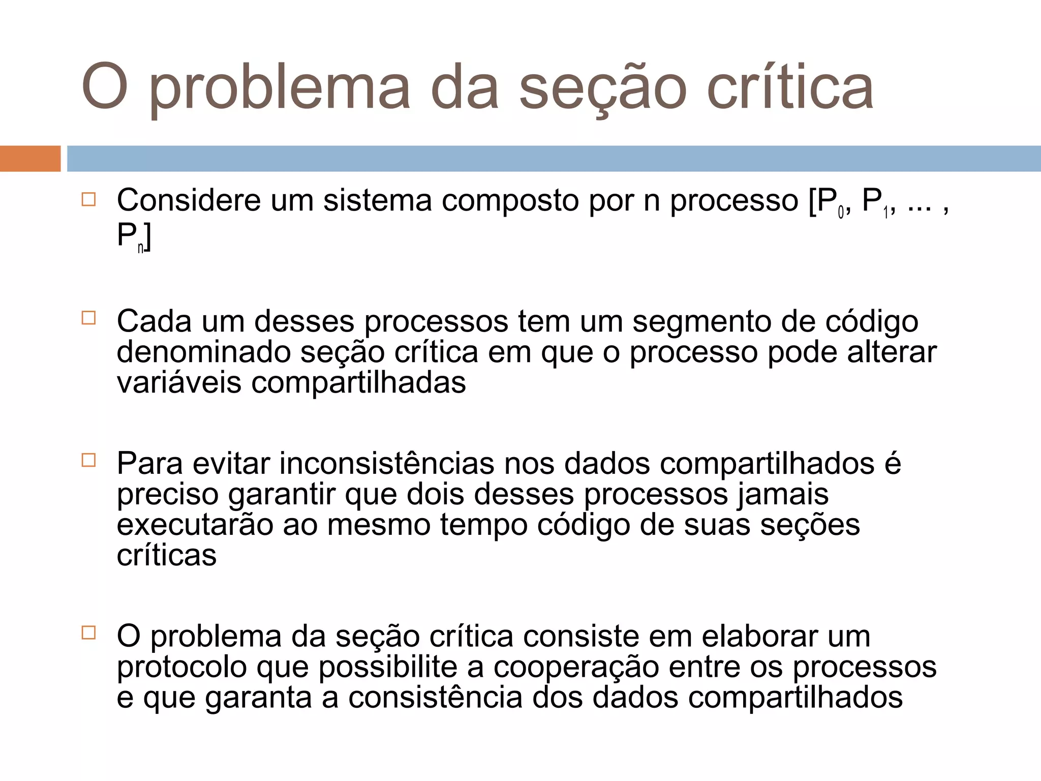 O problema da seção crítica
 Considere um sistema composto por n processo [P0, P1, ... ,
Pn]
 Cada um desses processos tem um segmento de código
denominado seção crítica em que o processo pode alterar
variáveis compartilhadas
 Para evitar inconsistências nos dados compartilhados é
preciso garantir que dois desses processos jamais
executarão ao mesmo tempo código de suas seções
críticas
 O problema da seção crítica consiste em elaborar um
protocolo que possibilite a cooperação entre os processos
e que garanta a consistência dos dados compartilhados
 